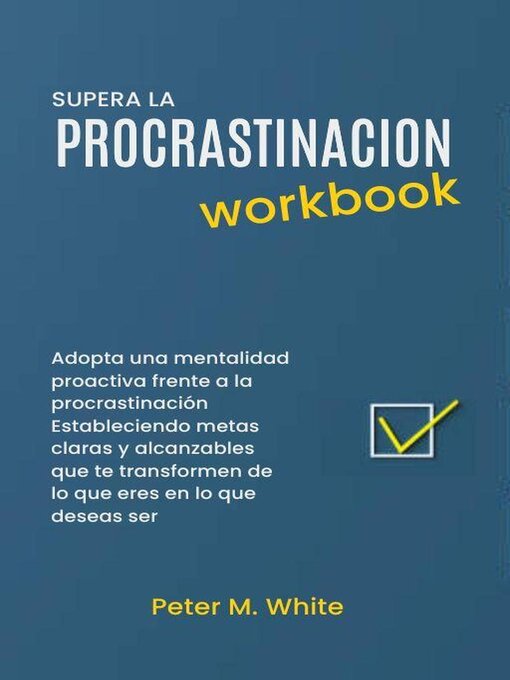 Title details for Supera la Procrastinacion Workbook. Adopta una mentalidad proactiva frente a la procrastinación Estableciendo metas claras y alcanzables  que te transformen de lo que eres en lo que deseas ser by Peter M. White - Available